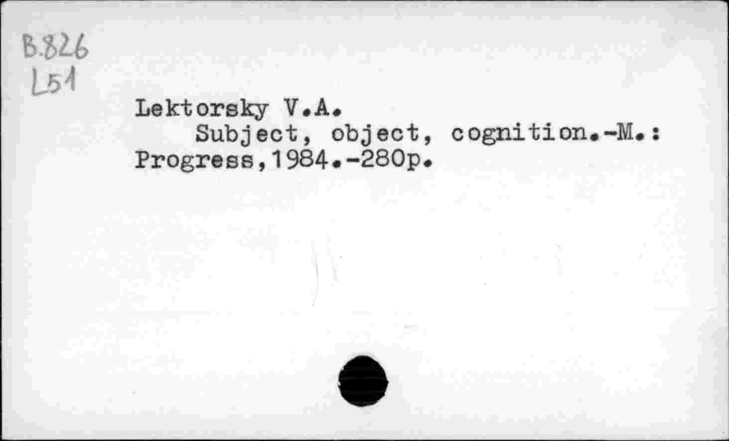 ﻿IM L54
Lektorsky V.A.
Subject, object, cognition.-M.: Progress,1984«-280p.